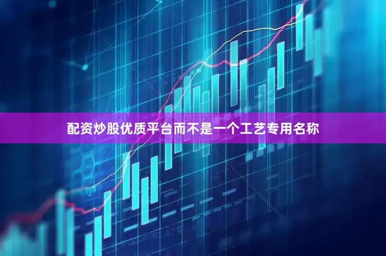 配资炒股优质平台而不是一个工艺专用名称