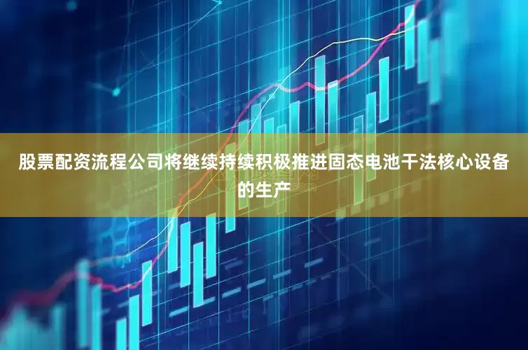股票配资流程公司将继续持续积极推进固态电池干法核心设备的生产