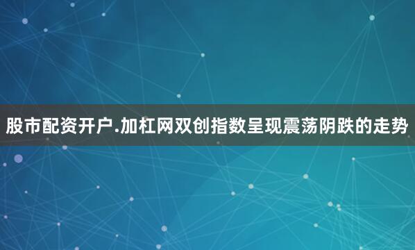 股市配资开户.加杠网双创指数呈现震荡阴跌的走势