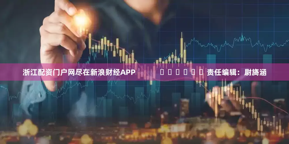 浙江配资门户网尽在新浪财经APP            						责任编辑：尉旖涵