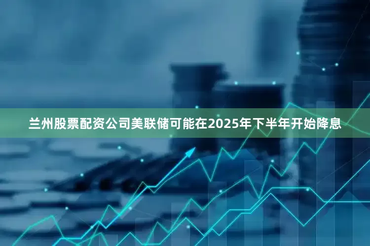 兰州股票配资公司美联储可能在2025年下半年开始降息