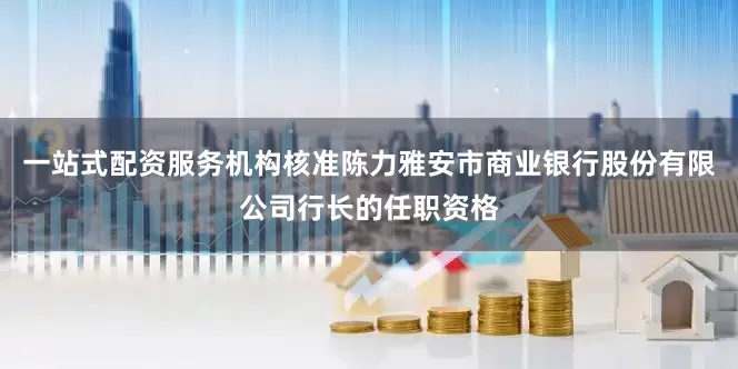 一站式配资服务机构核准陈力雅安市商业银行股份有限公司行长的任职资格