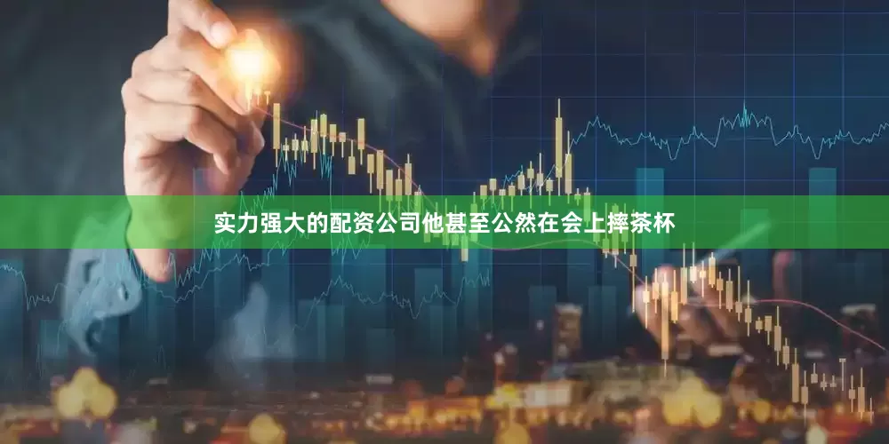 实力强大的配资公司他甚至公然在会上摔茶杯