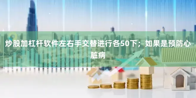 炒股加杠杆软件左右手交替进行各50下；如果是预防心脏病
