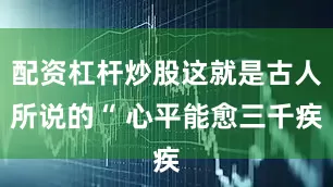 配资杠杆炒股这就是古人所说的“ 心平能愈三千疾