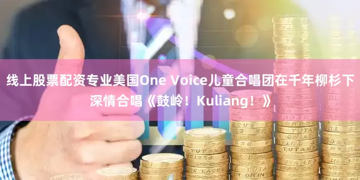 线上股票配资专业美国One Voice儿童合唱团在千年柳杉下深情合唱《鼓岭！Kuliang！》