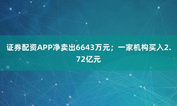 证券配资APP净卖出6643万元；一家机构买入2.72亿元