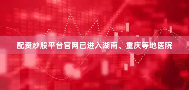 配资炒股平台官网已进入湖南、重庆等地医院
